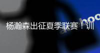 杨瀚森出征夏季联赛
！训练视频曝光	：扮演战术核心+轻松空接