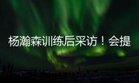 杨瀚森训练后采访！会提速变风格
，暗示CBA动作脏，喊话夏季联赛