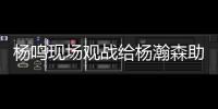 杨鸣现场观战给杨瀚森助阵：没有考察
、只有助威的一场比赛