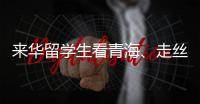 来华留学生看青海、走丝路、读中国 开启青藏高原“探宝”之旅