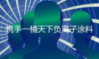 携手一桶天下负离子涂料 将健康财富带回家