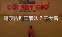 暗示告别国家队
？王大雷社媒发文：拜拜