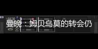 曼晚：姆贝乌莫的转会仍在僵持；已安排与哈维