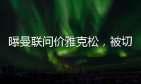曝曼联问价雅克松�，被切尔西1亿标价吓退�！哲凯赖什转会闹剧落幕
