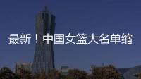 最新！中国女篮大名单缩减至12人，裁掉4人，宫鲁鸣押宝2人有风险