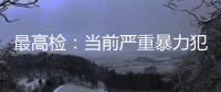 最高检	：当前严重暴力犯罪及重刑率大幅下降