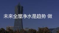未来全屋净水是趋势 做品牌需先做好品质
