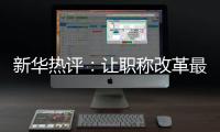 新华热评：让职称改革最大限度激发“人才红利”
