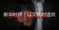 新华时评｜以文明对话共绘人类文明新图景