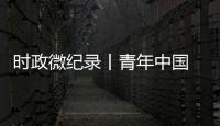 时政微纪录丨青年中国 吾辈当歌