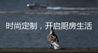 时尚定制，开启厨房生活新体验