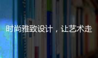 时尚雅致设计，让艺术走进生活