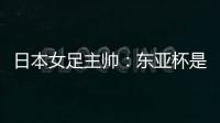 日本女足主帅：东亚杯是吸纳新人才的良机；期待与中国队交手