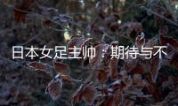 日本女足主帅：期待与不断进步的中国队进行交手