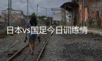 日本vs国足今日训练情况	�：1人缺席，森保一喊话球员严格要求自己