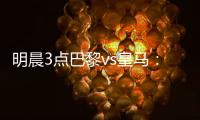 明晨3点巴黎vs皇马：新老欧冠之王对决	！姆巴佩对旧主能否破门
？