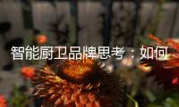 智能厨卫品牌思考：如何与门店建立健康盈利模式?