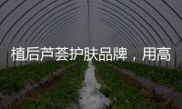 植后芦荟护肤品牌，用高品质定义新国货