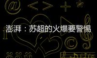 澎湃：苏超的火爆要警惕拉踩国足和中超的观点