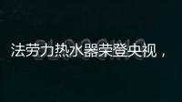 法劳力热水器荣登央视	�，跻身中国热水器十大品牌