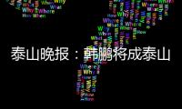 泰山晚报：韩鹏将成泰山临时教练组核心
，兼顾一线队B队训练