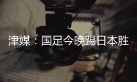 津媒：国足今晚踢日本胜负没太多悬念	，若能进球有望重塑舆论环境