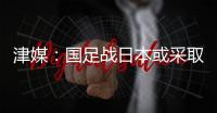 津媒：国足战日本或采取5后卫阵型；需打出精气神改善舆论环境