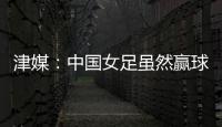 津媒：中国女足虽然赢球，但实则令人难言满意