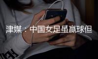 津媒�：中国女足虽赢球但表现未改观，核心环节并未取得太大的进步