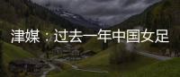 津媒：过去一年中国女足在一些核心环节上并没有太大进步