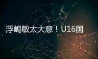 浮嶋敏太大意！U16国足9场连丢15球，仅领先5分钟，金志浩破门