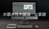 水慕水性木腊油：让家居生活兼具“质感”和“美感”