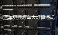 汽车更换原车大灯算违规吗?
