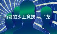 消暑的水上竞技 ，“龙超”比“苏超”更适合夏天