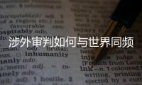 涉外审判如何与世界同频？ 首部涉外司法专题片续集发布