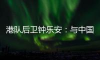 港队后卫钟乐安：与中国队的比赛像“德比”，大家充满期待