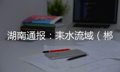 耒水流域衡阳上下游协同联动