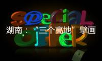 湖南：“三个高地”擘画新时代高质量发展新蓝图