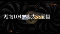 湖南104岁老太死而复生，亲口讲述死后发生何事，专家听完都震惊