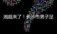 湘超来了！长沙市男子足球集训队招募