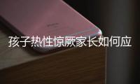 孩子热性惊厥家长如何应对�？这些处理方法要记住