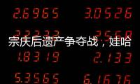 宗庆后遗产争夺战，娃哈哈与宗馥莉陷舆论漩涡