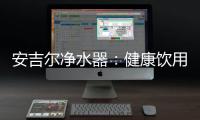 安吉尔净水器：健康饮用水必备