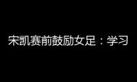宋凯赛前鼓励女足�：学习武汉女足拼搏精神 克服天气困难加油向前