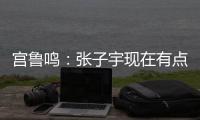 宫鲁鸣：张子宇现在有点累 另外不希望她一步跨进强对抗 慢慢来