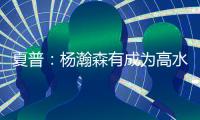 夏普：杨瀚森有成为高水平球员的潜力 他的身高&球商都能帮助球队