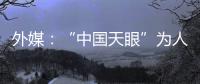 外媒	：“中国天眼”为人类探索认知宇宙作出贡献