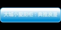 大城小爱厨柜：典雅浪漫的烹饪环境，让爱在美食环绕中升温!