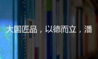 大国匠品，以德而立，潘小东的初心与德立的匠心精神