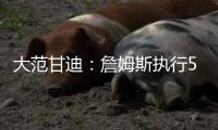 大范甘迪：詹姆斯执行5260万美元球员选项并非自私决定